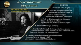 DRA. RUJA IGNATOVA
Fundadora e CEO da OneCoin
Biografia:
Nasceu em Sofia, Bulgária
Graduada em Direito (MJur) pela
universidade de Oxford (Inglaterra).
Mestrado em Economia pela
Universidade de Konstanz (Alemanha).
Ph.D. em Direito pelas Universidades de
Oxford e Konstanz, com Tese
¨Litígio Empresarial dentro da União Europeia¨.
Sócia da McKinsey & Company.
Quando na McKinsey & Company, trabalhou em projetos
Nas áreas Bancárias, Fundos Privados (KKR, TPG), Gerência de Ativos,
Gerência de Operações e de Risco de Liquidez.
Posteriormente foi CEO e CFO de um dos maiores
fundos de Ativos da Bulgária - CSIF,
administrando mais de 250 Milhões de Euros.
 