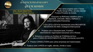 DRA. RUJA IGNATOVA
Fundadora e CEO da OneCoin
Estruturou e montou um Portfólio de 75 Milhões de Euro
para o FUNDO DE INVESTIMENTO GLOBAL (Conhecido como BVI).
Prestou CONSULTORIA para várias empresas de Criptomoedas.
Publicou dois LIVROS em inglês, alemão, chinês e russo.
Projetos com o Deutsche bank, Frankfurt
intermediando negociações bancarias com a Rússia.
Em 2012 e 2014 foi reconhecida como MULHER DE
NEGÓCIOS DO ANO. (Categoria Internacional
Enquanto na McKinsey trabalhou para o
Sperbank, UniCredit, Allianz, Raffeisen e
outras instituições financeiras.
Fez vários projetos para o Texas
Pacific Group (TPG), um dos maiores
Fundos Privados do mundo.
 