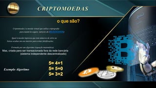 o que são?
Criptomoeda é a moeda virtual que utiliza criptografia
para mantê-la seguro. (através do (BLOCKCHAIN)
Igual à moeda impressa que tem números de série ou
listras ocultas em seu interior para evitar falsificações,
Formada por um algoritmo (equação matemática)
Mas, criada para ser transacionada fora da rede bancária
(sistema independente descentralizado)
Exemplo Algoritmo
 
