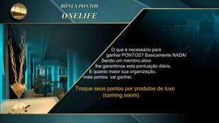 O que é necessário para
ganhar PONTOS? Basicamente NADA!
Sendo um membro ativo
lhe garantimos esta pontuação diária.
E quanto maior sua organização,
mais pontos vai ganhar.
Troque seus pontos por produtos de luxo
(coming soom)
 