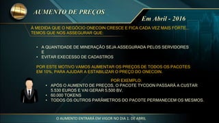 • A QUANTIDADE DE MINERAÇÂO SEJA ASSEGURADA PELOS SERVIDORES
E
• EVITAR EXECESSO DE CADASTROS
POR ESTE MOTIVO VAMOS AUMENTAR OS PREÇOS DE TODOS OS PACOTES
EM 10%, PARA AJUDAR A ESTABILIZAR O PREÇO DO ONECOIN.
POR EXEMPLO:
• APÓS O AUMENTO DE PREÇOS, O PACOTE TYCOON PASSARÁ A CUSTAR
5.530 EUROS E VAI GERAR 5.500 BV.
• 60.000 TOKENS
• TODOS OS OUTROS PARÂMETROS DO PACOTE PERMANECEM OS MESMOS.
À MEDIDA QUE O NEGÓCIO ONECOIN CRESCE E FICA CADA VEZ MAIS FORTE...
TEMOS QUE NOS ASSEGURAR QUE:
O AUMENTO ENTRARÁ EM VIGOR NO DIA 1. DE ABRIL
 