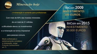 A mineração é somente para profissionais
Com mais de 60% das moedas mineradas
de um total de 21 milhões,
a dificuldade elevou os investimentos
e a mineração se tornou impossível
para pessoas comuns.
BitCoin 2009
INVESTIMENTO:
300 EUROS.
BitCoin em 2015
INVESTIMENTO:
30.000 EUROS
Muito sofisticada e
extremamente complexo
a mineração, exige
Profundo conhecimento
em TI.
 