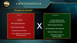Por que vou usa-las?
Criptmoeda
é mais seguro e não
necessita conta bancária.
Não há taxas bancárias
As transações são anônimas
Não há limites de valor
Pode ser enviado ao
Mundo inteiro
Dinheiro
inflação
Altas taxas bancárias
Risco total de assalto
Excesso de burocracia
Custo altíssimo de impressão,
manutenção etc.
 