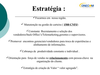 Estratégia :
Focarmos em nossa região.
 Manutenção na gestão de carteira ( 1500 CNPJ)
Constante Recrutamento e seleção dos
vendedores/back Office’s/Telemarketing,gerentes e supervisores.
Promover encontros gerenciais/vendedores para troca de experiências e
alinhamento de informações.
Cobrança de produtividade constante e individual .
Orientação para força de vendas no relacionamento com pessoa-chave na
organização do cliente.
Estratégia de criação de Valor “ valor agregado”.
 