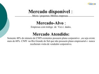 Mercado disponível :
Micro / pequenas /Médias empresas .
Mercado-Alvo :
Empresas com trafego de Voz e dados.
Mercado Atendido:
Somente 40% do número de CNPJ existentes possuem plano corporativo ,ou seja existe
mais de 60% CNPJ no Rio Grande do Sul que não possuem plano empresarial e nunca
receberam visita de vendedor corporativo.
 