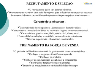 RECRUTAMENTO E SELEÇÃO
O recrutamento pode ser externo e interno.
O recrutamento externo é uma ação da empresa para influenciar o mercado de recursos
humanos e dele obter os candidatos de que necessita para suprir as suas lacunas.
Gerente deve observar :
Características físicas aparência , comunicação, postura e saúde.
Características mentais- habilidade no raciocínio lógico, técnico ou conceitual.
Características gerais – sexo,idade, estado civil, classe social.
Personalidade- ambição, honestidade, auto-realização ,entusiasmo.
Nível de experiencia –educacional e no trabalho.
TREINAMENTO DA FORÇA DE VENDA
O período médio de treinamento é de quatro meses e tem como objetivos :
Conhecer a empresa e identificar-se com ela
Conhecer os produtos
Conhecer as características dos clientes e concorrentes
Saber como fazer apresentações eficazes
Entender os procedimentos e responsabilidades de campo.
 