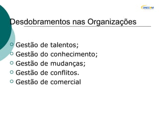 Desdobramentos nas Organizações
 Gestão de talentos;
 Gestão do conhecimento;
 Gestão de mudanças;
 Gestão de conflitos.
 Gestão de comercial
 