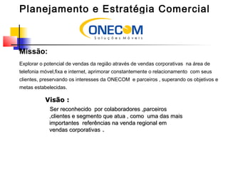 Planejamento e Estratégia Comercial
Missão:
Explorar o potencial de vendas da região através de vendas corporativas na área de
telefonia móvel,fixa e internet, aprimorar constantemente o relacionamento com seus
clientes, preservando os interesses da ONECOM e parceiros , superando os objetivos e
metas estabelecidas.
Visão :Visão :
Ser reconhecido por colaboradores ,parceirosSer reconhecido por colaboradores ,parceiros
,clientes e segmento que atua , como uma das mais,clientes e segmento que atua , como uma das mais
importantes referências na venda regional emimportantes referências na venda regional em
vendas corporativasvendas corporativas ..
 