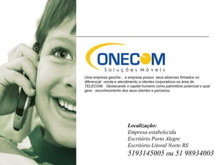 Uma empresa gaúcha , a empresa possui seus alicerces firmados no
diferencial venda e atendimento a clientes corporativos na área de
TELECOM. Destacando o capital humano como patrimônio potencial o qual
gera reconhecimento dos seus clientes e parceiros.
Localização:
Empresa estabelecida
Escritório Porto Alegre
Escritório Litoral Norte RS
5193145005 ou 51 98934003
 