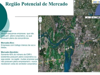 Disponível :
Micro e pequenas empresas que não
possuem plano corporativo, ou que
possuem plano da concorrência.
Mercado-Alvo :
Empresas com trafego intenso de voz e
dados.
Mercado Atendido:
Somente 40% do número de CNPJ
existentes possuem plano corporativo ou
seja existe na região muitas empresa que
não possuem plano empresarial e nunca
receberam visita de vendedor corporativo.
Região Potencial de Mercado
 