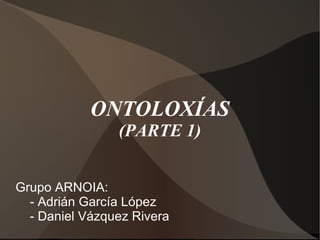 Grupo ARNOIA: - Adrián García López - Daniel Vázquez Rivera ONTOLOXÍAS (PARTE 1) 