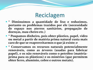 Reciclagem
 * Diminuímos a quantidade de lixo e reduzimos,
  portanto os problemas trazidos por ele (necessidade
  de espaço nos aterros sanitários, propagação de
  doenças, mau cheiro etc.)
 * Poupamos dinheiro, pois obter plástico, papel, vidro
  ou metal a partir de matéria prima natural custa mais
  caro de que se reaproveitarmos o que já existe; e
 * Conservamos os recursos naturais potencialmente
  renováveis, como as árvores (usadas para fabricar
  papel), e os não renováveis como o petróleo (matéria-
  prima para os plásticos) e os minérios (que permitem
  obter ferro, alumínio, cobre e outros metais).
 