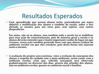 Resultados Esperados
 Com aprendizado que nossos alunos terão, pretendemos um único
  objetivo a mobilização dos alunos e também da escola, sobre o lixo
  abrindo as mentes para um novo país, sem sujeira, sem tantos
  desperdícios.

  Em suma, não só os alunos, mas também toda a escola irá se mobilizar
  para essa ação de conscientização, pois de maneira geral a escola e os
  alunos deverão entender que é muito importante cuidar do lugar em que
  vivemos, nossa ação também pretende fazer com que alunos cuidem do
  ambiente escolar em que eles estudam, pois desta forma não sujaram
  tanto o mesmo.


 A avaliação do projeto será continua, visto a evolução da concepção dos
  alunos a respeito do cuidado com o meio ambiente, assim como, com o
  ambiente escolar, visto que, referida concepção será observada
  gradativamente no decorrer dos dias, através das atitudes dos alunos,
  seja no ambiente escolar, quanto no ambiente social e familiar.
 