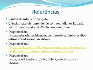 Referências
 Canto,Eduardo Leite do,1966-
 Ciências naturais: aprendendo com o cotidiano/ Eduardo
  leite do canto-2.ed.- São Paulo: moderna, 2004.
 Disponível em:
  http://ctdasasletras.blogspot.com/2011/05/sobre-presidios-
  e-lixoes.html acesso em 26/11/11.
 Disponível em:
  http://patriciaguarnieri.blogspot.com/2011/04/incineracao
  -saida-para-lixo-ou-risco.html acesso em 26/11/11
 Disponível em:
  http://pt.wikipedia.org/wiki/Coleta_seletiva acesso
  26/11/11
 