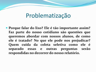 Problematização
 Porque falar do lixo? Ele é tão importante assim?
 Faz parte do nosso cotidiano são questões que
 queremos abordar com nossos alunos, de como
 ele é tratado? No que ele pode nos prejudicar?
 Quem cuida da coleta seletiva como ele é
 separado essas e outras perguntas serão
 respondidas no decorrer do nosso relatório.
 