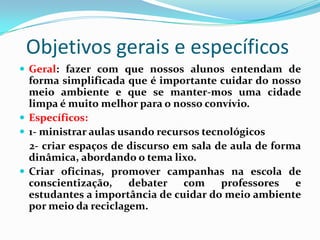 Objetivos gerais e específicos
 Geral: fazer com que nossos alunos entendam de
  forma simplificada que é importante cuidar do nosso
  meio ambiente e que se manter-mos uma cidade
  limpa é muito melhor para o nosso convívio.
 Específicos:
 1- ministrar aulas usando recursos tecnológicos
  2- criar espaços de discurso em sala de aula de forma
  dinâmica, abordando o tema lixo.
 Criar oficinas, promover campanhas na escola de
  conscientização,     debater   com     professores  e
  estudantes a importância de cuidar do meio ambiente
  por meio da reciclagem.
 