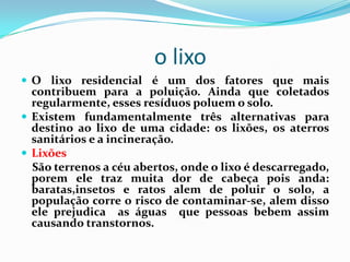o lixo
 O lixo residencial é um dos fatores que mais
  contribuem para a poluição. Ainda que coletados
  regularmente, esses resíduos poluem o solo.
 Existem fundamentalmente três alternativas para
  destino ao lixo de uma cidade: os lixões, os aterros
  sanitários e a incineração.
 Lixões
  São terrenos a céu abertos, onde o lixo é descarregado,
  porem ele traz muita dor de cabeça pois anda:
  baratas,insetos e ratos alem de poluir o solo, a
  população corre o risco de contaminar-se, alem disso
  ele prejudica as águas que pessoas bebem assim
  causando transtornos.
 