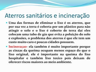 Aterros sanitários e incineração
 Uma das formas de eliminar o lixo é os aterros, que
  por sua vez a terra é coberta por um plástico para não
  atingir o solo e o lixo é coberto de terra daí eles
  colocam uma tubo de gás que evita a poluição do solo
  e explosões, o problema dos aterros é que ele tem um
  custo muito caro e poucas cidades possuem.
 Incineraçao- ela também é muito importante porque
  as cinzas da queima ocupam menos espaço do que o
  lixo original, ele é importante na queima do lixo
  hospitalar e também lixo toxico pois deixam de
  oferecer riscos maiores ao meio ambiente.
 