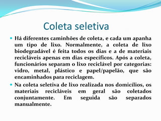 Coleta seletiva
 Há diferentes caminhões de coleta, e cada um apanha
  um tipo de lixo. Normalmente, a coleta de lixo
  biodegradável é feita todos os dias e a de materiais
  recicláveis apenas em dias específicos. Após a coleta,
  funcionários separam o lixo reciclável por categorias:
  vidro, metal, plástico e papel/papelão, que são
  encaminhados para reciclagem.
 Na coleta seletiva de lixo realizada nos domicílios, os
  materiais recicláveis em geral são coletados
  conjuntamente.      Em     seguida    são   separados
  manualmente.
 