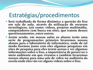 Estratégias/procedimentos
 Será trabalhada de forma dinâmica a questão do lixo
  em sala de aula, através da utilização de recursos
  tecnológicos, tais como: vídeos, projetor multimídia,
  computadores com busca em sites, que tratem desses
  questionamentos, entre outros.
 Assim sendo, em nossas aulas os alunos terão uma
  serie de programações primeiro levaremos nossos
  alunos para o laboratório de informática, onde de tal
  modo faremos junto com eles algumas pesquisas em
  sites de pesquisa para eles terem acesso e ver algumas
  informações sobre o lixo, a importância de preservar o
  meio ambiente em que vivemos e também levaremos
  nossos alunos para uma sala de vídeo no auditório da
  escola onde eles vão ver alguns vídeos sobre o lixo.
 