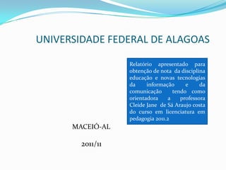 UNIVERSIDADE FEDERAL DE ALAGOAS

                  Relatório apresentado para
                  obtenção de nota da disciplina
                  educação e novas tecnologias
                  da     informação      e     da
                  comunicação       tendo como
                  orientadora     a    professora
                  Cleide Jane de Sá Araujo costa
                  do curso em licenciatura em
                  pedagogia 2011.2
      MACEIÓ-AL

        2011/11
 