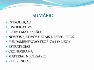 SUMÁRIO
 INTRODUÇAO
 JUSTIFICATIVA
 PROBLEMATIZAÇÃO
 NOSSOS BJETIVOS GERAIS E ESPECIFICOS
 FUNDAMENTAÇAO TEORICA ( O LIXO)
 ESTRATEGIAS
 CRONOGRAMA
 MATERIAL NECESSARIO
 REFERENCIAS
 