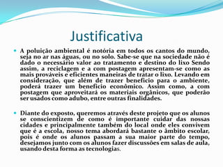Justificativa
 A poluição ambiental é notória em todos os cantos do mundo,
  seja no ar nas águas, ou no solo. Sabe-se que na sociedade não é
  dado o necessário valor ao tratamento e destino do lixo Sendo
  assim, a reciclagem e a com postagem apresentam-se como as
  mais prováveis e eficientes maneiras de tratar o lixo. Levando em
  consideração, que além de trazer beneficio para o ambiente,
  poderá trazer um beneficio econômico. Assim como, a com
  postagem que aproveitará os materiais orgânicos, que poderão
  ser usados como adubo, entre outras finalidades.

 Diante do exposto, queremos através deste projeto que os alunos
  se conscientizem de como é importante cuidar das nossas
  cidades e principalmente também do local onde eles convivem
  que é a escola, nosso tema abordará bastante o âmbito escolar,
  pois é onde os alunos passam a sua maior parte do tempo,
  desejamos junto com os alunos fazer discussões em salas de aula,
  usando desta forma as tecnologias.
 