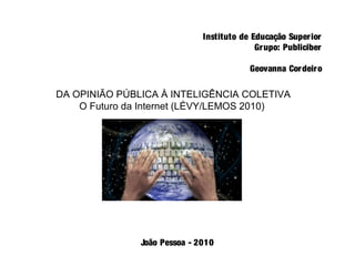 Instituto de Educação Superior
Grupo: Publiciber
Geovanna Cordeiro
DA OPINIÃO PÚBLICA À INTELIGÊNCIA COLETIVA
O Futuro da Internet (LÉVY/LEMOS 2010)
João Pessoa - 2010
 