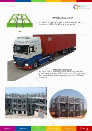 CAPACIDADE DE CARGA
 Um contêiner de 40 pés pode transportar estrutura para
construir entre 200 e 250 m2, segundo o projeto.
Transporte e montagem
 Os painéis acabados são transportados da fábrica para a obra,
para montagem rápida e precisa. Devido à pequena margem de
erro, a montagem dos perfis não requer mão de obra altamente
qualificada.
 