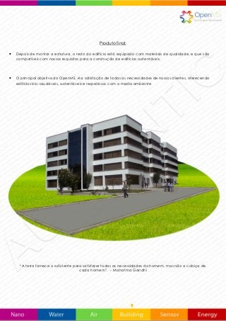 Produto final:
 Depois de montar a estrutura, o resto do edifício está equipado com materiais de qualidade, e que são
compatíveis com nossos requisitos para a construção de edifícios sustentáveis.
 O principal objetivo do OpenMS, é a satisfação de todas as necessidades de nossos clientes, oferecendo
edifícios bio-saudáveis, sustentáveis e respeitosos com o medio ambiente
“A terra fornece o suficiente para satisfazer todas as necessidades do homem, mas não a cobiça de
cada homem”. - Mahatma Gandhi
 