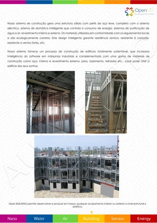 Nosso sistema de construção gera uma estrutura sólida com perfis de aço leve, completo com o sistema
eléctrico, sistema de domótica inteligente que controla o consumo de energia, sistemas de purificação de
água e ar, revestimento interno e externo. Os materiais utilizados, são em conformidade com os regulamentos
locais e são respeitosos com o médio ambiente. Este sistema de construção inteligente, garante resistência
sísmica, resistente à corrosão, resistência contra as bactérias, resistente a ventos fortes, etc.
Nosso sistema fornece um processo de construção de edifícios totalmente sustentável, que incorpora
inteligência do software em máquinas industriais e complementada com uma gama de materiais de
construção como aço, revestimento interno e externo, pisos, isolamento, telhados etc. Com OpenBUILDING
você pode criar a edifício dos seus sonhos.
Open BUILDING permite desenvolver e produzir em massa, qualquer acabamento interior ou exterior a nível estrutural e
estético.
 