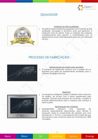INOVAÇÃO TECNOLÓGICA
CONSTRUIMOS HOJE, O EDIFICIO DO FUTURO
OpenMS apresenta um conceito inovador de construção de edifícios sustentáveis, bio-saudáveis, e
respeitosos com o médio ambiente, e ao mesmo tempo têm uma alta resistência e flexibilidade.
OpenBUILDING pode ser adaptado de forma confiável a qualquer situação orográfica e climatológica,
mesmo as mais adversas.
Software inovador
 OpenBUILDING dispõe de um software inteligente de design
estrutural que pode interpretar, calcular e criar toda a
estrutura do projeto de um arquiteto. Quando estes processos
são concluídos, o projeto é enviado eletronicamente para a
máquina, e começa a fazer os perfis.
Produção industrializada
 A máquina fábrica de forma inteligente, cada um dos
componentes da estrutura do edifício, marcando cada perfil
de acordo com a sua localização na estrutura. Desta forma,
se pode garantir uma montagem livre de erros. Todos os
componentes são gerados com uma precisão de +/- 0.5 mm,
o que garante que os perfis de aço são precisos e que a
estrutura pode ser construída por 100% no plano.
Os componentes individuais
 Cada componente é produzido e detalhado com as
características individuais de acordo com sua posição em
cada painel. É cortado ao comprimento exato necessário,
inclui furos pré-perfurados para fixação.
 