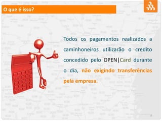 15
O que é isso?
Todos os pagamentos realizados a
caminhoneiros utilizarão o credito
concedido pelo OPEN|Card durante
o dia, não exigindo transferências
pela empresa.
 