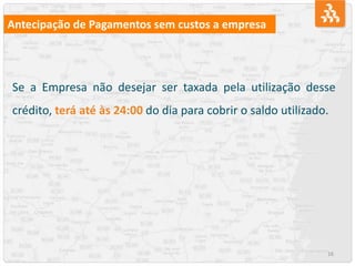 16
Antecipação de Pagamentos sem custos a empresa
Se a Empresa não desejar ser taxada pela utilização desse
crédito, terá até às 24:00 do dia para cobrir o saldo utilizado.
 