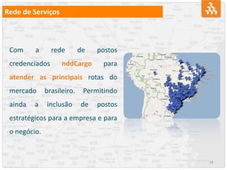 18
Rede de Serviços
Com a rede de postos
credenciados nddCargo para
atender as principais rotas do
mercado brasileiro. Permitindo
ainda a inclusão de postos
estratégicos para a empresa e para
o negócio.
 