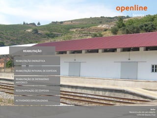 Serviços




      REABILITAÇÃO


REABILITAÇÃO ENERGÉTICA


REABILITAÇÃO INTEGRAL DE EDIFÍCIOS


REABILITAÇÃO DE PATRIMÓNIO
HISTÓRICO


REQUALIFICAÇÃO DE EDIFÍCIOS


ACTIVIDADES ESPECIALIZADAS


                                                            Refer
                                     Reconstrução de cais coberto
                                            Linha do Douro / Tua
 