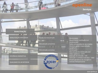 Serviços




     MANUTENÇÃO


MANUTENÇÃO INTEGRADA       Gestão da manutenção    Electricidade
                                                   Aquecimento, ventilação e ar
                                                   condicionado
                           Manutenção preventiva   Redes estruturadas de voz e dados
                                                   Mecânica geral e especializada
                                                   Serralharia
                           Manutenção correctiva   Canalização
                                                   Manutenção de construção civil
                                                   Vídeo vigilância – CCTV
EFICIÊNCIA ENERGÉTICA                              Detecção de intrusão – CDI
                                                   Detecção e combate incêndios – SADI
                                                   Grupos geradores de emergência
QUALIDADE DO AR INTERIOR                           Centrais Hidropressoras




                                                                           www.openline.pt
 