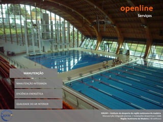 Serviços




     MANUTENÇÃO


MANUTENÇÃO INTEGRADA


EFICIÊNCIA ENERGÉTICA


QUALIDADE DO AR INTERIOR


                           IDRAM— Instituto do desporto da região autónoma da madeira
                             Manutenção integrada piscinas / instalações desportivas e sede
                                              Região Autónoma da Madeira ( 40 edifícios)
 