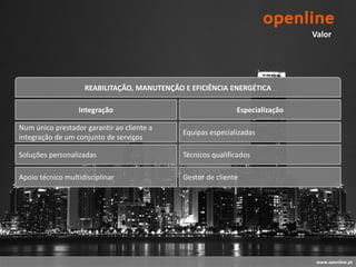 Valor




                    REABILITAÇÃO, MANUTENÇÃO E EFICIÊNCIA ENERGÉTICA

                  Integração                                 Especialização

Num único prestador garantir ao cliente a
                                             Equipas especializadas
integração de um conjunto de serviços

Soluções personalizadas                      Técnicos qualificados

Apoio técnico multidisciplinar               Gestor de cliente




                                                                               www.openline.pt
 