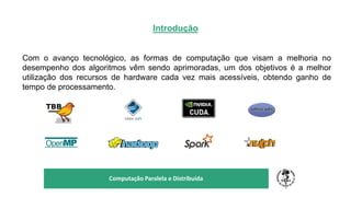 Introdução
Com o avanço tecnológico, as formas de computação que visam a melhoria no
desempenho dos algoritmos vêm sendo aprimoradas, um dos objetivos é a melhor
utilização dos recursos de hardware cada vez mais acessíveis, obtendo ganho de
tempo de processamento.
TÍTULO DO SEU SEMINÁRIO
Subtítulo
Computação Paralela e Distribuída
 