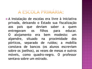 A instalação de escolas era livre à iniciativa
 privada, deixando o Estado sua fiscalização
 aos pais que deviam saber a quem
 entregavam     os     filhos  para    educar.
 O alojamento era bem modesto: um
 alpendre, situado na proximidade dos
 pórticos, separado de ruídos; a mobília
 constava de bancos (os alunos escreviam
 sobre os joelhos), as vezes de mesas e outros
 móveis, como quadro-negro. O professor
 sentava sobre um estrado.
 