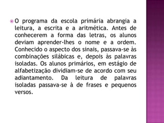 O  programa da escola primária abrangia a
 leitura, a escrita e a aritmética. Antes de
 conhecerem a forma das letras, os alunos
 deviam aprender-lhes o nome e a ordem.
 Conhecido o aspecto dos sinais, passava-se às
 combinações silábicas e, depois às palavras
 isoladas. Os alunos primários, em estágio de
 alfabetização dividiam-se de acordo com seu
 adiantamento. Da leitura de palavras
 isoladas passava-se à de frases e pequenos
 versos.
 