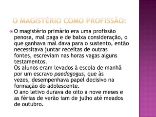 O magistério primário era uma profissão
 penosa, mal paga e de baixa consideração, o
 que ganhava mal dava para o sustento, então
 necessitava juntar receitas de outras
 fontes, escreviam nas horas vagas alguns
 testamentos.
 Os alunos eram levados à escola de manhã
 por um escravo paedagogus, que às
 vezes, desempenhava papel decisivo na
 formação do adolescente.
 O ano letivo durava de oito a nove meses e
 as férias de verão iam de julho até meados
 de outubro.
 