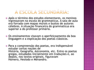    Após o término dos estudos elementares, os meninos
    ingressavam na escola do grammaticus. A sala de aula
    era forrada com mapas murais e bustos de autores
    célebres. A situação financeira do grammaticus era
    superior a do professor primário.

   Os ensinamentos visavam o aperfeiçoamento da boa
    linguagem e a explicação dos poetas clássicos.

   Para a compreensão dos poetas, era indispensável
    estudar certas noções de
    História, Geografia, Astronomia, etc. Entre os poetas
    gregos, estudados inicialmente em traduções e, ao
    depois, nos textos originais, figuravam
    Homero, Hesíodo e Menandro.
 