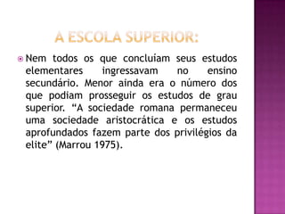 Nem  todos os que concluíam seus estudos
 elementares     ingressavam  no      ensino
 secundário. Menor ainda era o número dos
 que podiam prosseguir os estudos de grau
 superior. “A sociedade romana permaneceu
 uma sociedade aristocrática e os estudos
 aprofundados fazem parte dos privilégios da
 elite” (Marrou 1975).
 