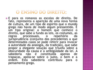    E para os romanos as escolas de direito. De
    fato, representa a aparição de uma nova forma
    de cultura, de um tipo de espírito que o mundo
    grego não havia de modo algum pressentido. É
    um tipo original: o homem que conhece o
    direito, que sabe a fundo as leis, os costumes, as
    regras     processuais,    o     repertório     da
    jurisprudência (conjunto dos precedentes a que
    determinados casos se pode referir para invocar
    a autoridade da analogia, da tradição), que sabe
    propor a elegante solução que triunfa sobre a
    obscuridade da causa e a ambigüidade da lei. A
    sabedoria não é constituída apenas de
    trapaças, apóia-se sobre o justo, o bem e a
    ordem. Esta sabedoria contribuiu para o
    pensamento grego.
 