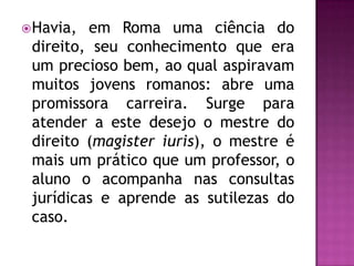  Havia, em Roma uma ciência do
 direito, seu conhecimento que era
 um precioso bem, ao qual aspiravam
 muitos jovens romanos: abre uma
 promissora carreira. Surge para
 atender a este desejo o mestre do
 direito (magister iuris), o mestre é
 mais um prático que um professor, o
 aluno o acompanha nas consultas
 jurídicas e aprende as sutilezas do
 caso.
 