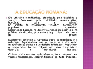    Era utilitária e militarista, organizada pela disciplina e
    justiça. Começava pela fidelidade administrativa;
    educação              para             a            pátria.
    No âmbito do pensamento filosófico, tornaram-se
    populares                    as                 correntes:
    Epicurismo: baseado no desenvolvimento do espírito e na
    prática das virtudes, procurava atingir o bem pela busca
    do                                                 prazer.
    Estoicismo: defendia a harmonia entre os indivíduos e a
    natureza. Argumentava que o prazer e a dor eram
    insignificantes diante da verdadeira felicidade. Propunham
    o desprendimento em relação aos bens materiais e
    defendia           a         fraternidade          humana.
    Cinismo: criticava sem nada oferecer, total desprezo aos
    valores tradicionais, desprendimento de tudo (riqueza).
 