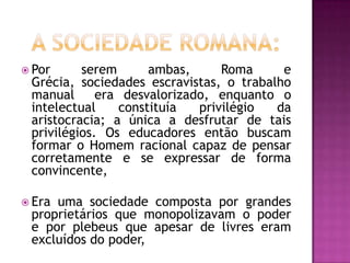  Por     serem      ambas,      Roma     e
 Grécia, sociedades escravistas, o trabalho
 manual      era desvalorizado, enquanto o
 intelectual    constituía   privilégio  da
 aristocracia; a única a desfrutar de tais
 privilégios. Os educadores então buscam
 formar o Homem racional capaz de pensar
 corretamente e se expressar de forma
 convincente,

 Erauma sociedade composta por grandes
 proprietários que monopolizavam o poder
 e por plebeus que apesar de livres eram
 excluídos do poder,
 
