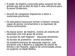    O poder do Império construido pelos romanos foi tão
    grande que até os dias de hoje é uma referencia para
    os povos Ocidentais,

   Através de conquistas impuseram o latim a
    numerosas províncias,

   Os educadores buscavam formar o homem racional,
    capaz de pensar corretamente e se expressar de
    forma convincente,

   Na época áurea do Império, existia um sistema de
    educação com três graus de ensino:
-   As escolas do ludi-magister – educação elementar;
-   As escolas do gramático – ensino secundário;
-   Os estabelecimentos de educação superior, que
    iniciaram com a Retórica e seguidos do ensino do
    Direito e da Filosofia, espécie de universidade,(estas
    só surgiram na Idade Média).
 